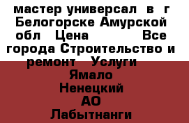 мастер универсал  в  г.Белогорске Амурской обл › Цена ­ 3 000 - Все города Строительство и ремонт » Услуги   . Ямало-Ненецкий АО,Лабытнанги г.